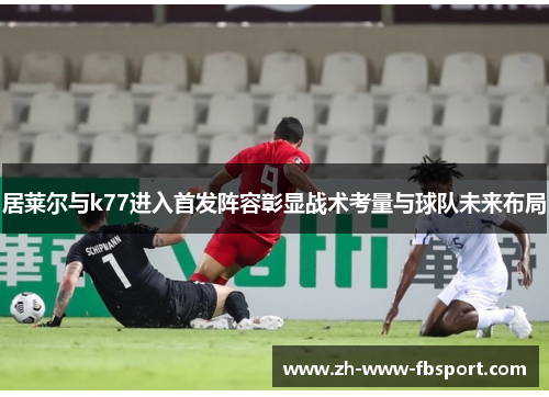 居莱尔与k77进入首发阵容彰显战术考量与球队未来布局