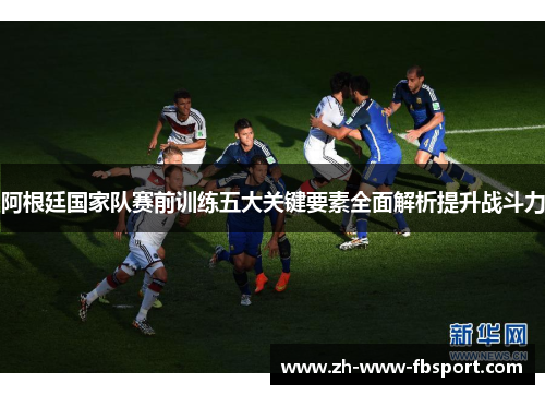 阿根廷国家队赛前训练五大关键要素全面解析提升战斗力