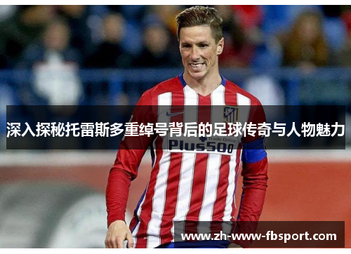 深入探秘托雷斯多重绰号背后的足球传奇与人物魅力