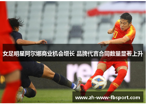 女足明星阿尔娜商业机会增长 品牌代言合同数量显著上升 女足明星阿尔娜商业机会增长 品牌代言合同数量显著上升