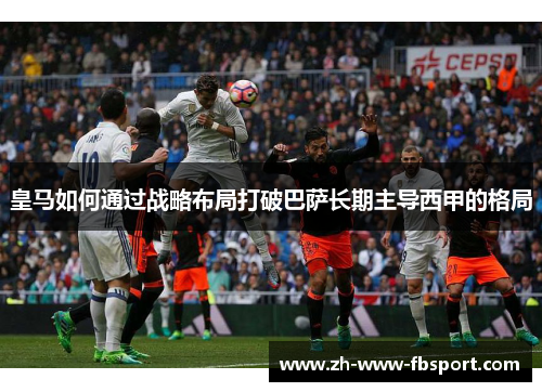 皇马如何通过战略布局打破巴萨长期主导西甲的格局