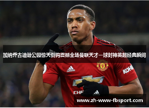 加纳乔古迪逊公园惊天倒钩震撼全场曼联天才一球封神英超经典瞬间