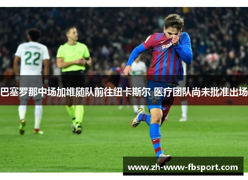 巴塞罗那中场加维随队前往纽卡斯尔 医疗团队尚未批准出场